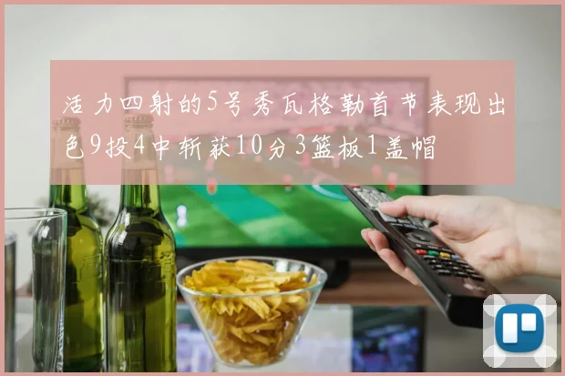 活力四射的5号秀瓦格勒首节表现出色9投4中斩获10分3篮板1盖帽