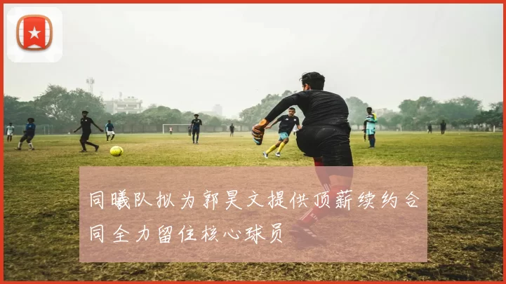 同曦队拟为郭昊文提供顶薪续约合同全力留住核心球员
