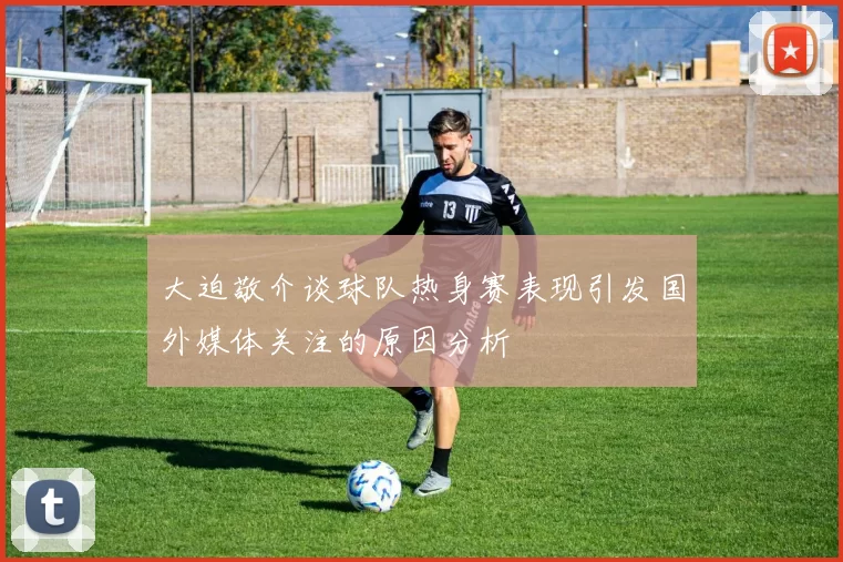 大迫敬介谈球队热身赛表现引发国外媒体关注的原因分析