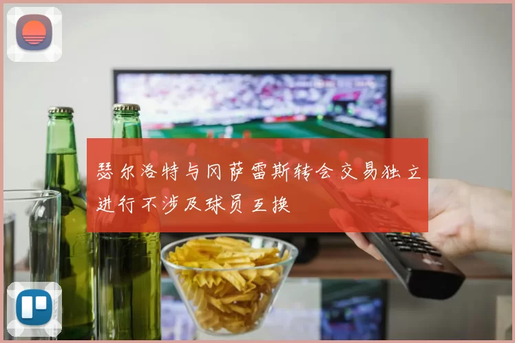 瑟尔洛特与冈萨雷斯转会交易独立进行不涉及球员互换