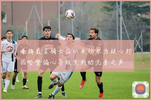 夸梅直言骑士应以米切尔为核心却因哈登偏心导致失利的无奈之声