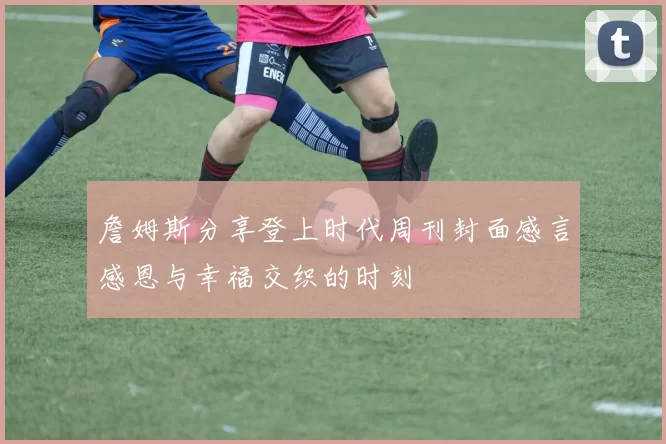 詹姆斯分享登上时代周刊封面感言感恩与幸福交织的时刻
