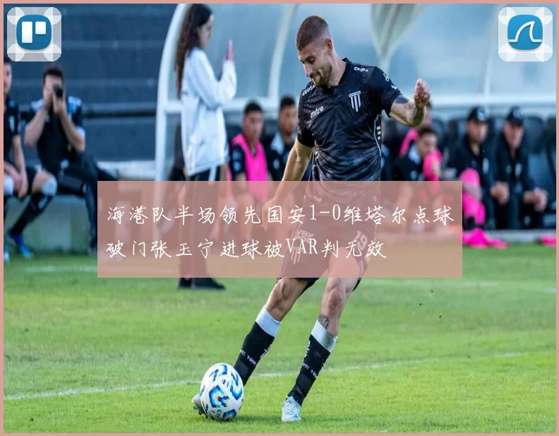 海港队半场领先国安1-0维塔尔点球破门张玉宁进球被VAR判无效