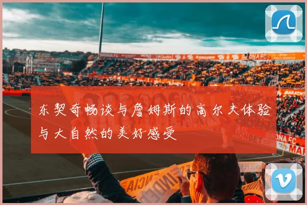 东契奇畅谈与詹姆斯的高尔夫体验与大自然的美好感受