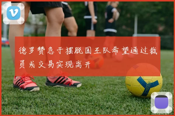 德罗赞急于摆脱国王队希望通过裁员或交易实现离开
