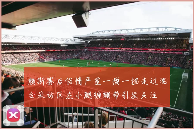 赖斯赛后伤情严重一瘸一拐走过混合采访区左小腿缠绷带引发关注