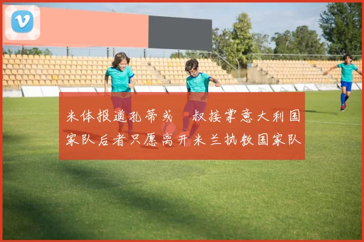 米体报道孔蒂或囧叔接掌意大利国家队后者只愿离开米兰执教国家队或皇马