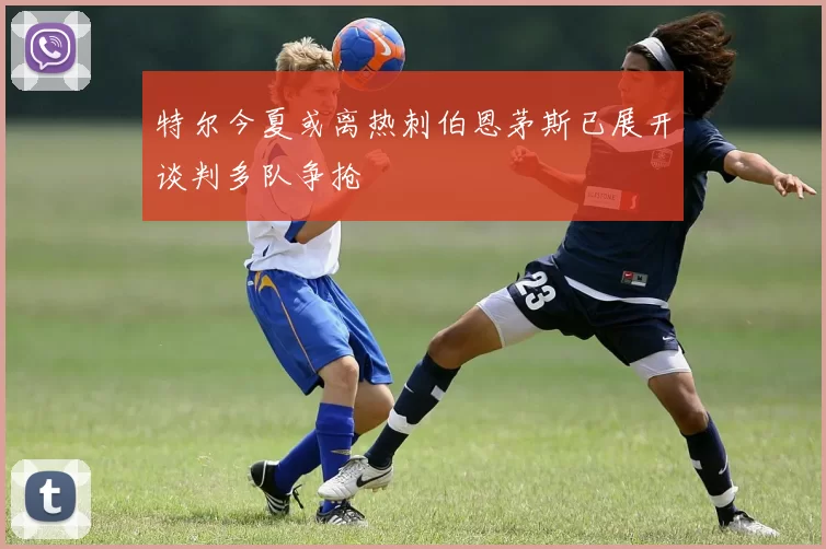 特尔今夏或离热刺伯恩茅斯已展开谈判多队争抢