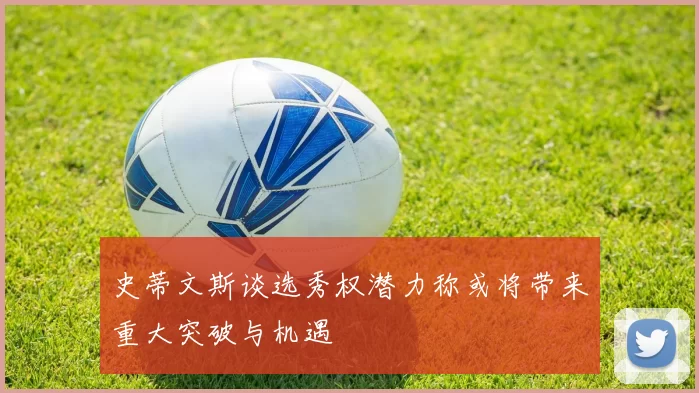 史蒂文斯谈选秀权潜力称或将带来重大突破与机遇