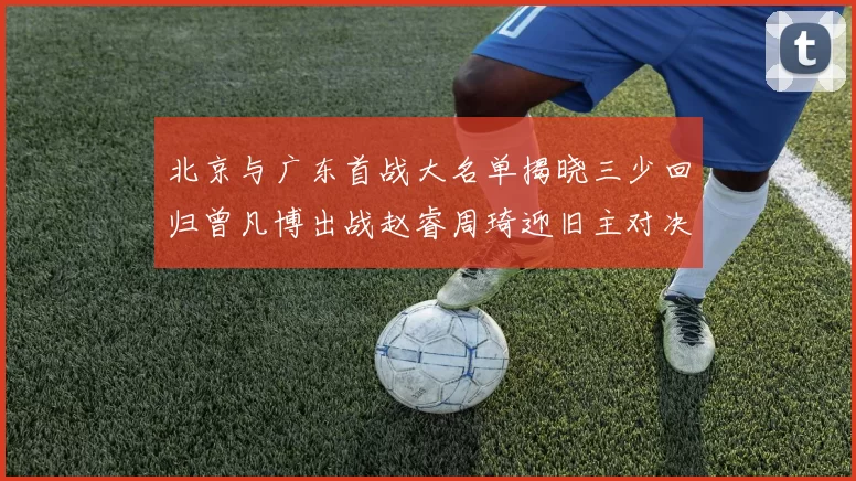 北京与广东首战大名单揭晓三少回归曾凡博出战赵睿周琦迎旧主对决