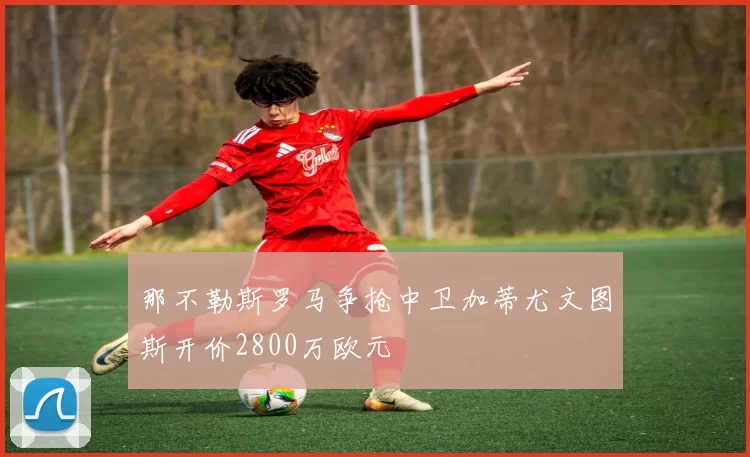 那不勒斯罗马争抢中卫加蒂尤文图斯开价2800万欧元