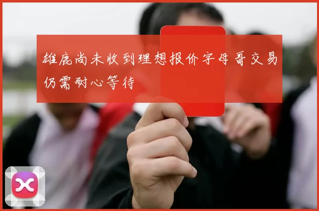 雄鹿尚未收到理想报价字母哥交易仍需耐心等待
