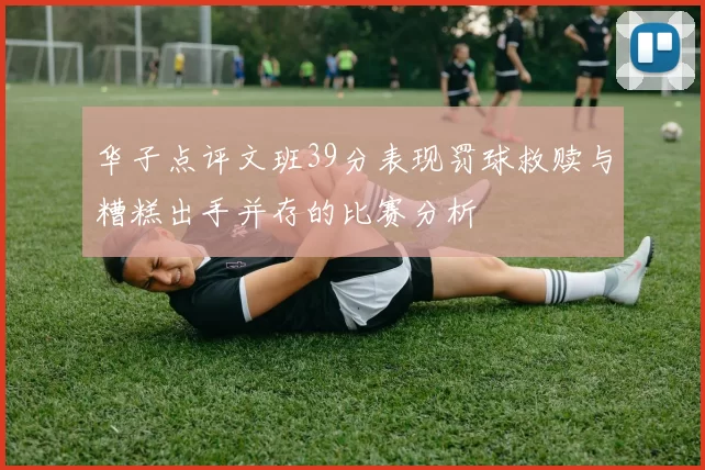华子点评文班39分表现罚球救赎与糟糕出手并存的比赛分析