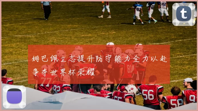 姆巴佩立志提升防守能力全力以赴争夺世界杯荣耀