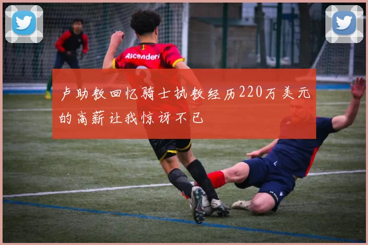 卢助教回忆骑士执教经历220万美元的高薪让我惊讶不已
