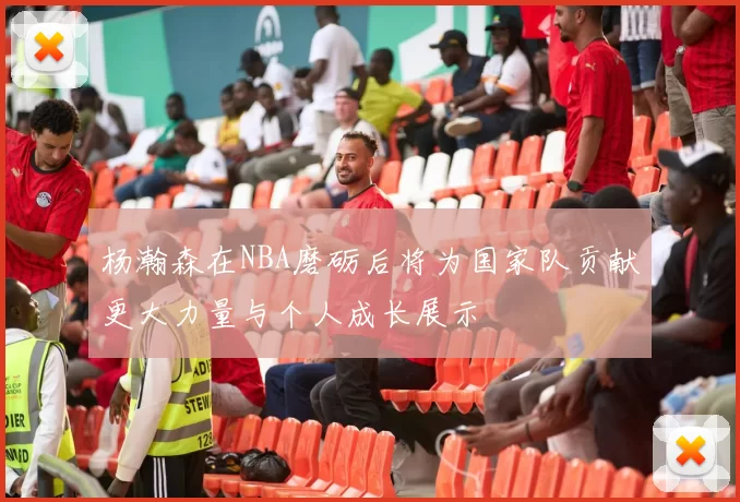 杨瀚森在NBA磨砺后将为国家队贡献更大力量与个人成长展示