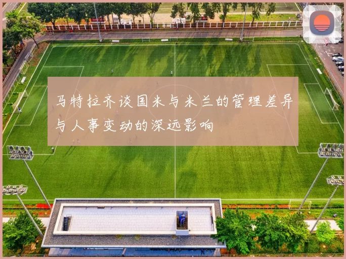 马特拉齐谈国米与米兰的管理差异与人事变动的深远影响
