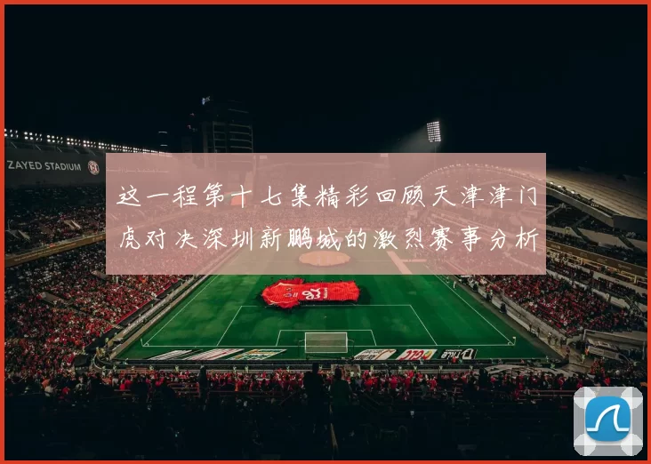 这一程第十七集精彩回顾天津津门虎对决深圳新鹏城的激烈赛事分析与亮点解读