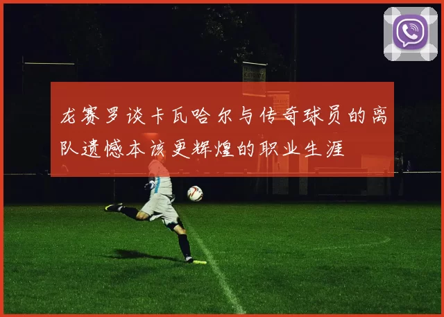 龙赛罗谈卡瓦哈尔与传奇球员的离队遗憾本该更辉煌的职业生涯