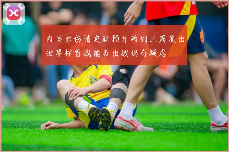 内马尔伤情更新预计两到三周复出世界杯首战能否出战仍存疑虑