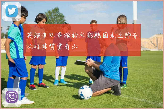 英超多队争抢铃木彩艳国米主帅齐沃对其赞赏有加