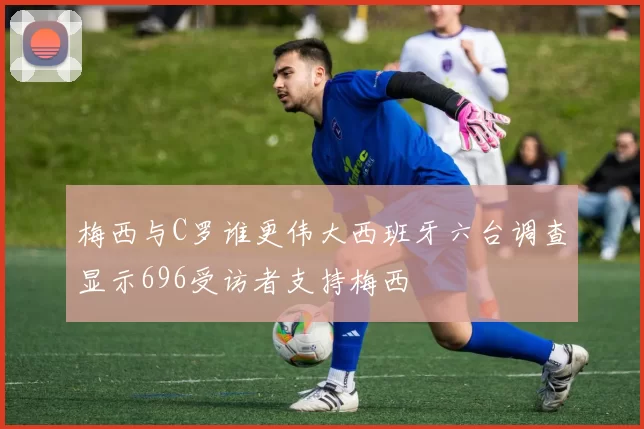 梅西与C罗谁更伟大西班牙六台调查显示696受访者支持梅西